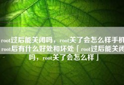 root过后能关闭吗，root关了会怎么样手机root后有什么好处和坏处「root过后能关闭吗，root关了会怎么样」